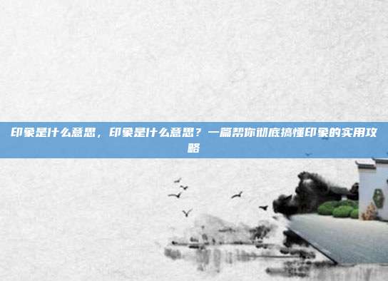 印象是什么意思,印象是什么意思?一篇帮你彻底搞懂印象的实用攻略