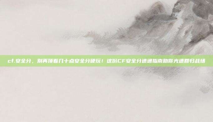 cf.安全分,别再顶着几十点安全分硬玩!这份CF安全分速通指南助你光速回归战场