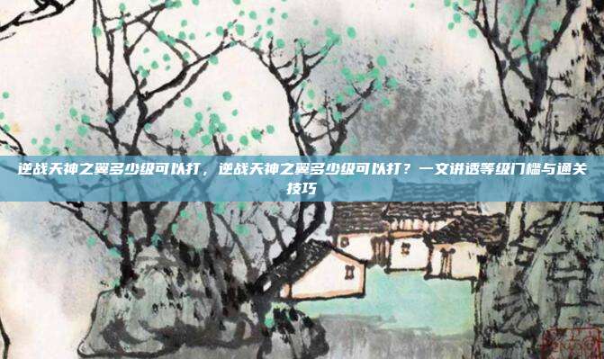 逆战天神之翼多少级可以打,逆战天神之翼多少级可以打?一文讲透等级门槛与通关技巧