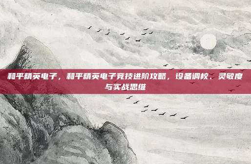 和平精英电子,和平精英电子竞技进阶攻略,设备调校、灵敏度与实战思维