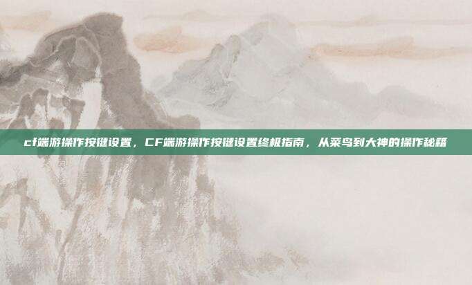 cf端游操作按键设置,CF端游操作按键设置终极指南,从菜鸟到大神的操作秘籍