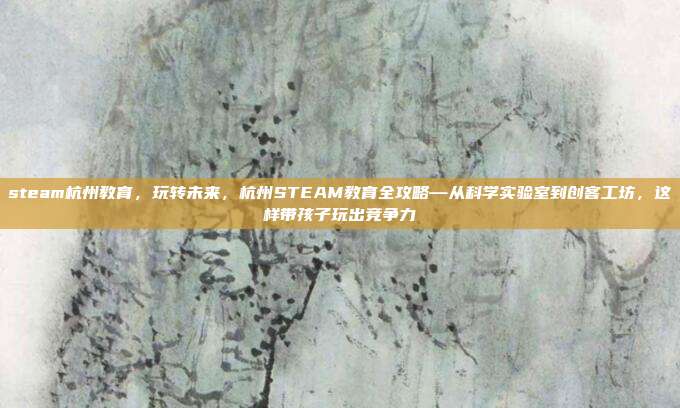 steam杭州教育,玩转未来,杭州STEAM教育全攻略—从科学实验室到创客工坊,这样带孩子玩出竞争力