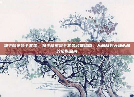和平精英最全套装,和平精英最全套装收集指南,从萌新到大神必备的皮肤宝典