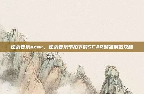 逆战音乐scar,逆战音乐节拍下的SCAR精准射击攻略