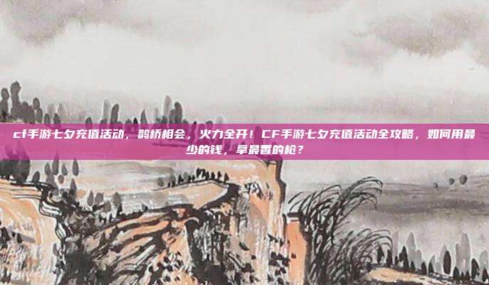 cf手游七夕充值活动，鹊桥相会，火力全开！CF手游七夕充值活动全攻略，如何用最少的钱，拿最香的枪？