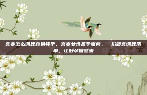 宫寒怎么调理容易怀孕,宫寒女性备孕宝典,一份暖宫调理清单,让好孕自然来