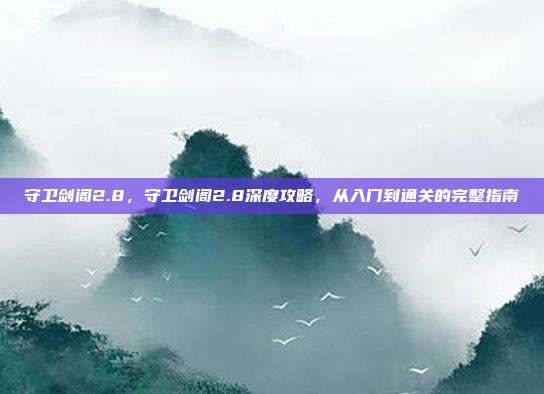 守卫剑阁2.8,守卫剑阁2.8深度攻略,从入门到通关的完整指南