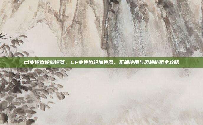 cf变速齿轮加速器,CF变速齿轮加速器,正确使用与风险防范全攻略