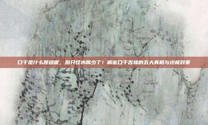 口干是什么原因呢,别只怪水喝少了!解密口干舌燥的五大真相与终极对策