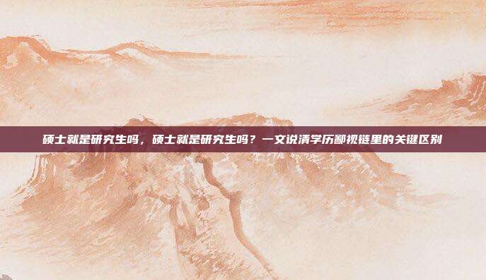 硕士就是研究生吗，硕士就是研究生吗？一文说清学历鄙视链里的关键区别