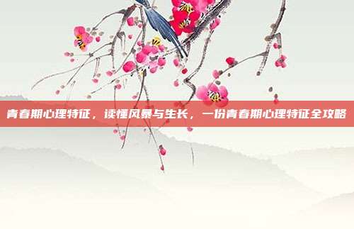 青春期心理特征，读懂风暴与生长，一份青春期心理特征全攻略