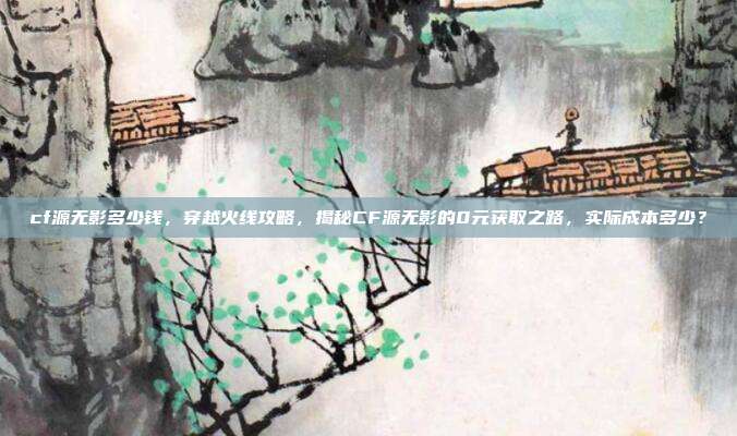 cf源无影多少钱,穿越火线攻略,揭秘CF源无影的0元获取之路,实际成本多少?