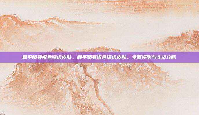 和平精英银色猛虎皮肤,和平精英银色猛虎皮肤,全面评测与实战攻略