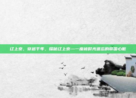辽上京，穿越千年，探秘辽上京—一座被时光遗忘的帝国心脏