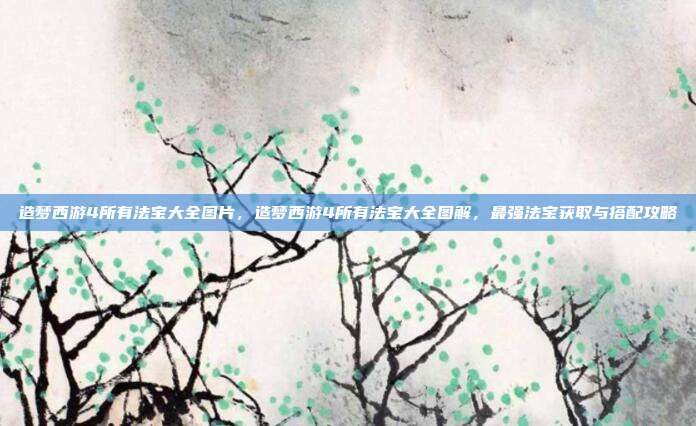 造梦西游4所有法宝大全图片,造梦西游4所有法宝大全图解,最强法宝获取与搭配攻略