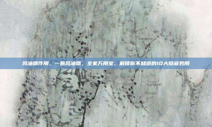风油精作用,一瓶风油精,全家万用宝,解锁你不知道的10大隐藏妙用