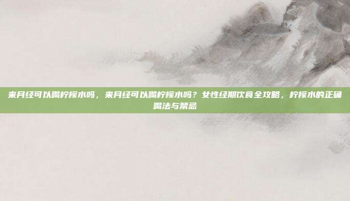 来月经可以喝柠檬水吗,来月经可以喝柠檬水吗?女性经期饮食全攻略,柠檬水的正确喝法与禁忌