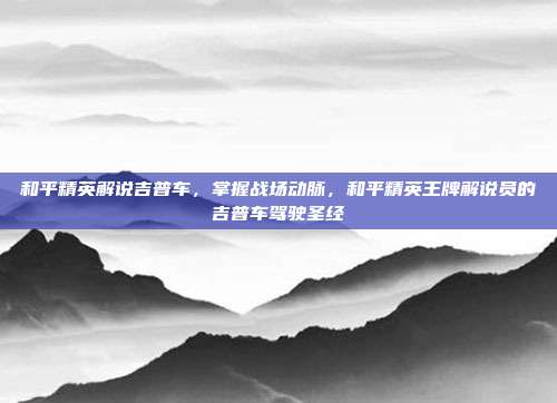 和平精英解说吉普车，掌握战场动脉，和平精英王牌解说员的吉普车驾驶圣经