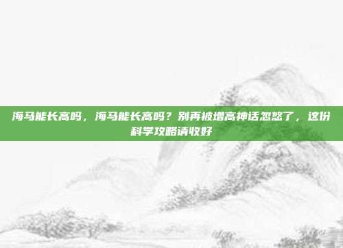 海马能长高吗,海马能长高吗?别再被增高神话忽悠了,这份科学攻略请收好