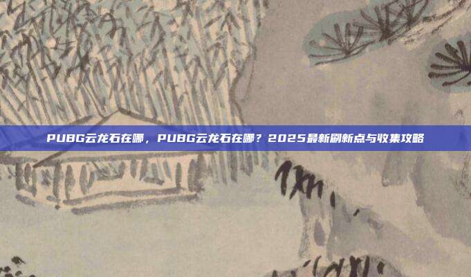 PUBG云龙石在哪,PUBG云龙石在哪?2025最新刷新点与收集攻略