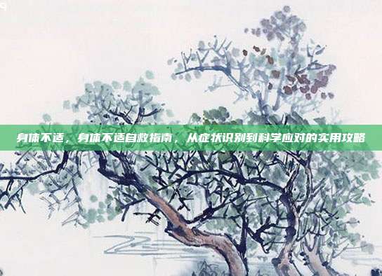 身体不适,身体不适自救指南,从症状识别到科学应对的实用攻略