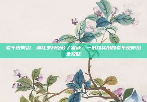老年斑防治,别让岁月斑驳了容颜,一份超实用的老年斑防治全攻略