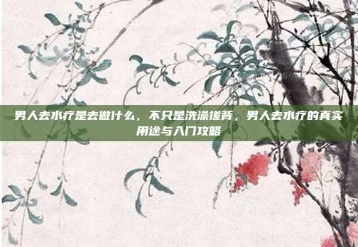 男人去水疗是去做什么,不只是洗澡搓背,男人去水疗的真实用途与入门攻略