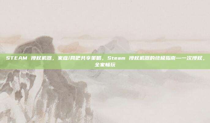 STEAM 授权机器,家庭/网吧共享策略,Steam 授权机器的终极指南—一次授权,全家畅玩