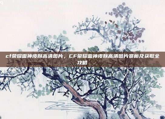 cf荣耀雷神皮肤高清图片,CF荣耀雷神皮肤高清图片赏析及获取全攻略