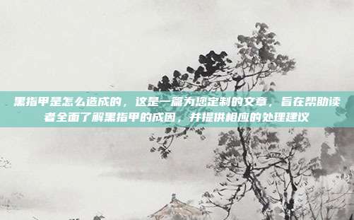 黑指甲是怎么造成的，这是一篇为您定制的文章，旨在帮助读者全面了解黑指甲的成因，并提供相应的处理建议