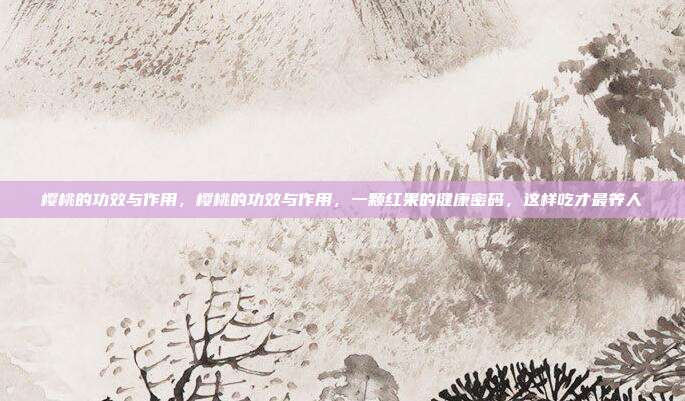 樱桃的功效与作用,樱桃的功效与作用,一颗红果的健康密码,这样吃才最养人