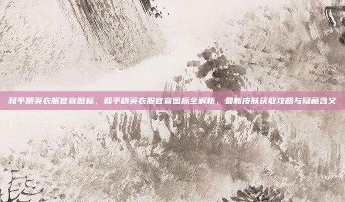 和平精英衣服官宣图标,和平精英衣服官宣图标全解析,最新皮肤获取攻略与隐藏含义