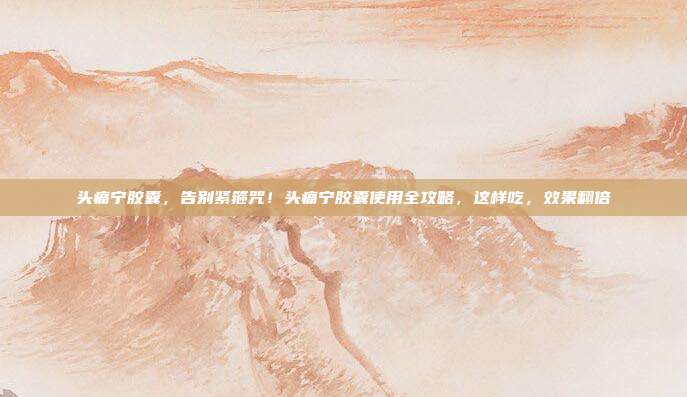 头痛宁胶囊,告别紧箍咒!头痛宁胶囊使用全攻略,这样吃,效果翻倍