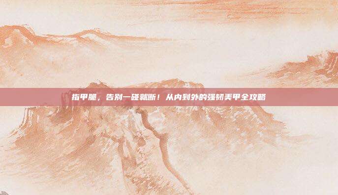 指甲脆，告别一碰就断！从内到外的强韧美甲全攻略