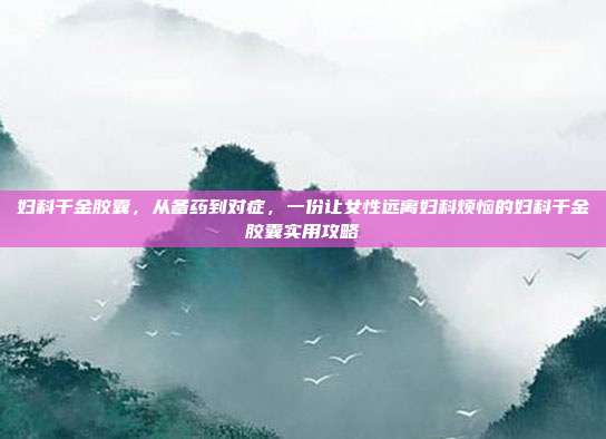妇科千金胶囊,从备药到对症,一份让女性远离妇科烦恼的妇科千金胶囊实用攻略