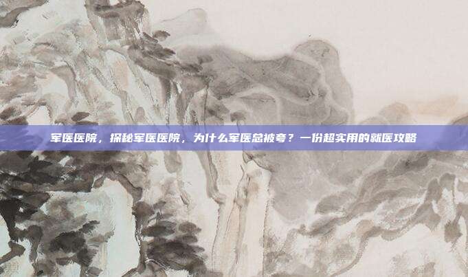 军医医院,探秘军医医院,为什么军医总被夸?一份超实用的就医攻略