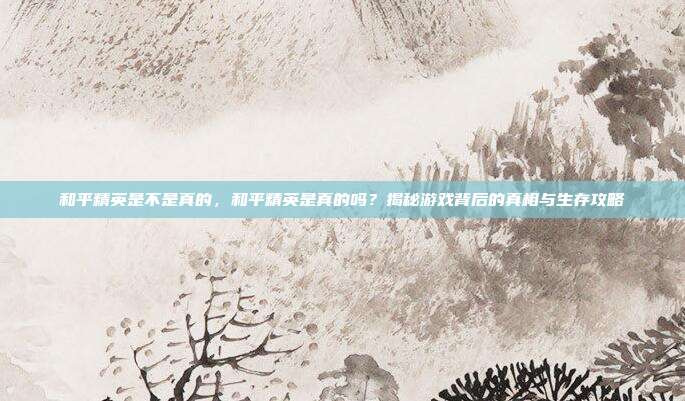 和平精英是不是真的,和平精英是真的吗?揭秘游戏背后的真相与生存攻略