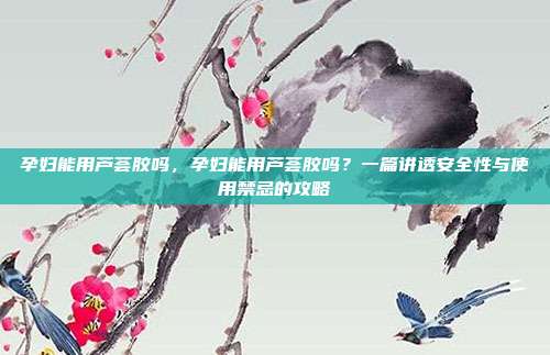 孕妇能用芦荟胶吗,孕妇能用芦荟胶吗?一篇讲透安全性与使用禁忌的攻略