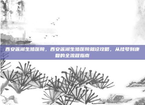 西安莲湖生殖医院，西安莲湖生殖医院就诊攻略，从挂号到康复的全流程指南