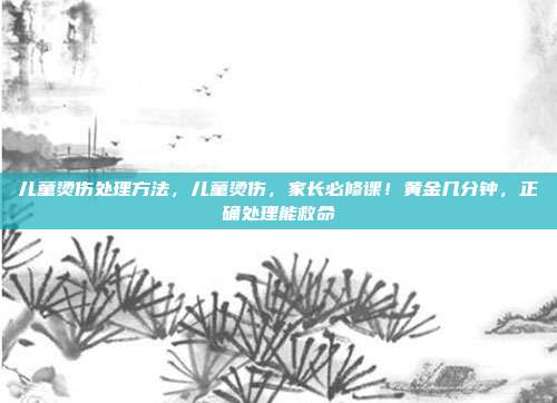 儿童烫伤处理方法，儿童烫伤，家长必修课！黄金几分钟，正确处理能救命