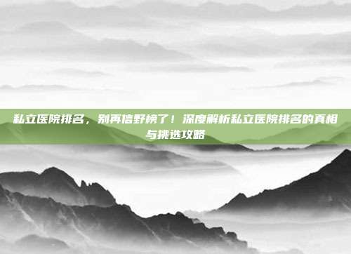私立医院排名，别再信野榜了！深度解析私立医院排名的真相与挑选攻略