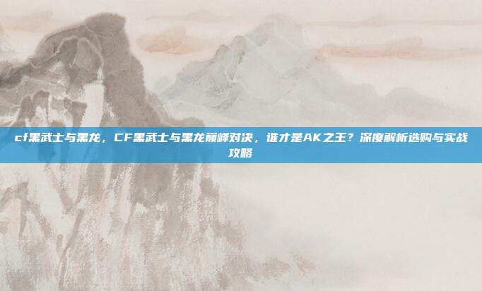 cf黑武士与黑龙,CF黑武士与黑龙巅峰对决,谁才是AK之王?深度解析选购与实战攻略