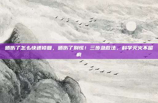 晒伤了怎么快速修复,晒伤了别慌!三步急救法,科学灭火不留痕