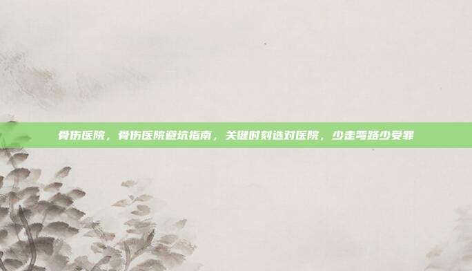 骨伤医院,骨伤医院避坑指南,关键时刻选对医院,少走弯路少受罪