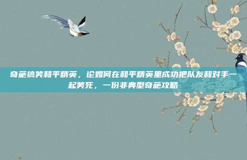奇葩搞笑和平精英,论如何在和平精英里成功把队友和对手一起笑死,一份非典型奇葩攻略