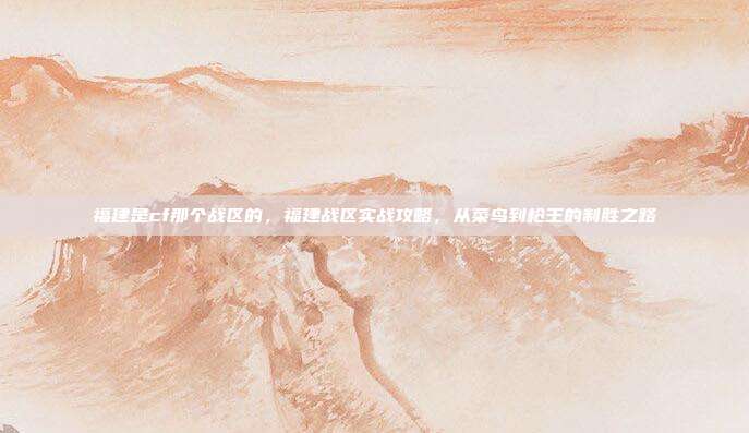 福建是cf那个战区的，福建战区实战攻略，从菜鸟到枪王的制胜之路