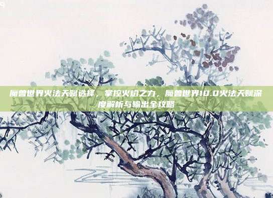魔兽世界火法天赋选择,掌控火焰之力,魔兽世界10.0火法天赋深度解析与输出全攻略