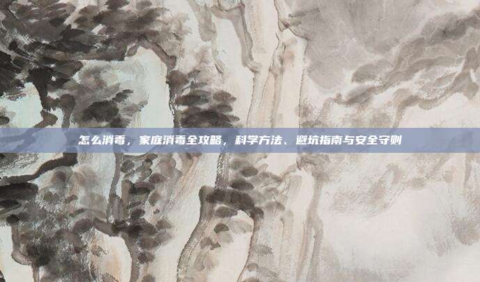 怎么消毒,家庭消毒全攻略,科学方法、避坑指南与安全守则