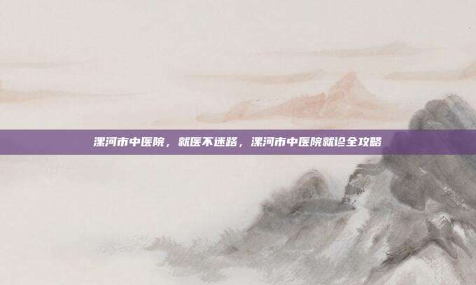 漯河市中医院,就医不迷路,漯河市中医院就诊全攻略