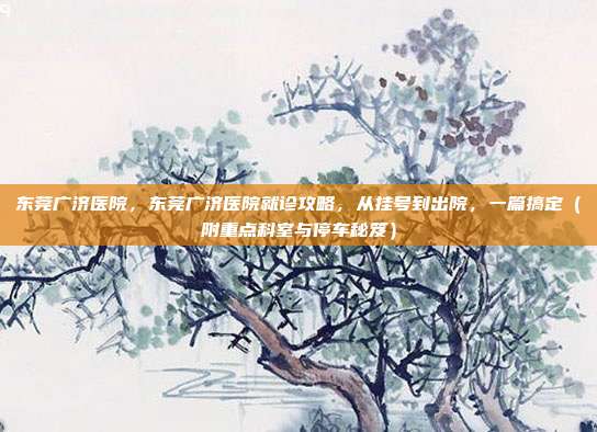东莞广济医院，东莞广济医院就诊攻略，从挂号到出院，一篇搞定（附重点科室与停车秘笈）